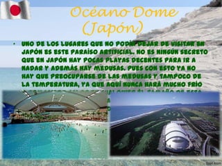 Océano Dome
(Japón)
• Uno de los lugares que no podía dejar de visitar en
Japón es este paraíso artificial. No es ningún secreto
que en Japón hay pocas playas decentes para ir a
nadar y además hay medusas. Pues con esto ya no
hay que preocuparse de las medusas y tampoco de
la temperatura, ya que aquí nunca hará mucho frío
o demasiado calor en cualquier él tamaño de esta
playa sin arena y de agua tibia está avalado por los
récords Guiness (300m-100m-38m).

 