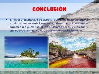 Conclusión
• En esta presentación yo aprendí sobre los mejores lugares
exóticos que no tenia idea que existieran, en lo personal el
que mas me gusto fue el Rio 5 Colores por su vistosidad y
sus colores llamativos que trascienden cualquier vista.

 