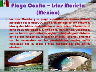 Playa Oculta – Islas Marieta
(México)
• Las islas Marieta y su playa escondida un paraíso natural
protegido por la UNESCO. Es un archipiélago de dos pequeñas
islas y dos islotes deshabitados a unos pocos kilómetros al
oeste de puerto México. Es uno de los destinos más solicitados
por los turistas que visitan la región, sobretodo para disfrutar
de la playa escondida, la cual es de difícil acceso, pero una
vez te encuentras en las proximidades puedes entrar
escalando por las rocas o bien nadando por una de las
oberturas.

 