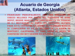 Acuario de Georgia
(Atlanta, Estados Unidos)
• Financiado principalmente con una donación de
US$250 millones por parte del fundador de Home
Depot, Bernie Marcus, fue construido en un terreno
de 8,1 hectáreas al norte del Centenal Olympic
Park en el centro de la ciudad. Al celebrar Marcus
su cumpleaños 60 en el acuario de la Bahía de
Monterey, California, en 1990, sintió el deseo de
construir uno muy grande en Atlanta.

 