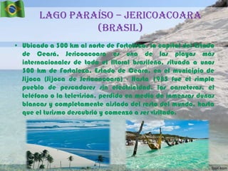 Lago Paraíso – Jericoacoara
(Brasil)
• Ubicado a 300 km al norte de Fortaleza, la capital del Estado
de Ceará, Jericoacoara es una de las playas más
internacionales de todo el litoral brasileño, situada a unos
300 km de Fortaleza, Estado de Ceara, en el municipio de
Jijoca (Jijoca de Jericoacoara) - Hasta 1985 fue el simple
pueblo de pescadores sin electricidad, las carreteras, el
teléfono o la televisión, perdido en medio de inmensas dunas
blancas y completamente aislado del resto del mundo, hasta
que el turismo descubrió y comenzó a ser visitado.

 