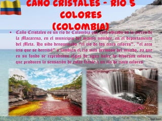 •

Caño Cristales – Rio 5
Colores
(Colombia)ubicado en la sierra de
Caño Cristales es un río de Colombia que está
la Macarena, en el municipio del mismo nombre, en el departamento
del Meta. Ha sido denominado "el río de los cinco colores", "el arco
iris que se derritió" o también el río más hermoso del mundo, ya que
en su fondo se reproducen algas de agua dulce de diversos colores,
que producen la sensación de estar frente a un río de cinco colores.

 