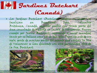 Jardines Butchart
(Canadá)
• Los Jardines Butchart (Butchart Gardens en inglés) se
localizan
en
Brentwood
Bay,
Columbia
Británica, Canadá, pequeño pueblo que forma parte del
área conurbada de Victoria en la Isla de Vancouver. Fueron
creados por Jennie Butchart, reconocido a nivel mundial
tanto por su belleza como por su tamaño. Durante más de un
siglo, gente de muchas partes del mundo que visitan la Isla
de Vancouver se han deleitado con esta paradisiaca obra de
la Sra. Butchart.

 