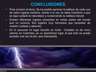 CONCLUSIONES
• Para concluir el tema. Se ha podido apreciar la belleza de cada uno
de estos lugares exóticos, donde a la vez se debe incentivar a que
se siga cuidado la naturaleza y conservando su belleza natural.
• Existen diferentes lugares presentes en varias partes del mundo
que no conocía. Son lugares muy hermosos que necesitan de
nuestro cuidado y atención.
• En lo personal mi lugar favorito es Caño Cristales rio de cinco
colores en Colombia, es un asombroso lugar al que solo se puede
acceder una vez al año, que interesante.
 