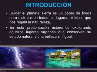 INTRODUCCIÓN
• Cuidar el planeta Tierra es un deber de todos
para disfrutar de todos los lugares exóticos que
nos regala la naturaleza.
• En esta presentación estaremos explorando
aquellos lugares vírgenes que conservan su
estado natural y una belleza sin igual.
 