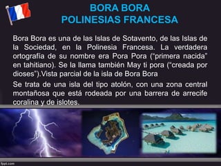 BORA BORA
POLINESIAS FRANCESA
Bora Bora es una de las Islas de Sotavento, de las Islas de
la Sociedad, en la Polinesia Francesa. La verdadera
ortografía de su nombre era Pora Pora (“primera nacida”
en tahitiano). Se la llama también May ti pora (“creada por
dioses”).Vista parcial de la isla de Bora Bora
Se trata de una isla del tipo atolón, con una zona central
montañosa que está rodeada por una barrera de arrecife
coralina y de islotes.
 