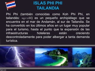 ISLAS PHI PHI
TAILANDIA
Phi Phi (también conocidas como Koh Phi Phi, en
tailandés: หมู่เกาะพีพี) es un pequeño archipiélago que se
encuentra en el mar de Andamán, al sur de Tailandia. Se
ha convertido en los últimos años en un lugar muy popular
para el turismo, hasta el punto que la expansión de las
infraestructuras hoteleras están creciendo
descontroladamente para poder albergar a tanta demanda
turística.
 