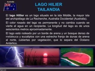 LAGO HILIER
TAILANDIA
El lago Hillier es un lago situado en la isla Middle, la mayor isla
del archipiélago de La Recherche, Australia Occidental (Australia).
El color rosado del lago es permanente y no cambia cuando se
vierte el agua en un recipiente. La longitud del lago es de unos
seiscientos metros aproximadamente.
El lago está rodeado por un borde de arena y un bosque denso de
melaleuca y eucaliptos con una estrecha franja de dunas de arena
al norte, cubiertas por vegetación, que lo separa del Océano
Antártico.
 