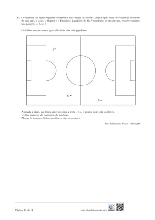 14. O esquema da ﬁgura seguinte representa um campo de futebol. Sup˜oe que, num determinado momento
de um jogo, o Jo˜ao, o Miguel e o Francisco, jogadores de Os Vencedores, se encontram, respectivamente,
nas posi¸c˜oes J, M e F.
O ´arbitro encontra-se a igual distˆancia dos trˆes jogadores.
Assinala a l´apis, na ﬁgura anterior, com a letra A , o ponto onde est´a o ´arbitro.
Utiliza material de desenho e de medi¸c˜ao.
Nota: Se tra¸cares linhas auxiliares, n˜ao as apagues.
Teste Interm´edio 8o ano – 30.04.2009
P´agina 11 de 14 mat.absolutamente.net
 