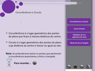 Circunferência é o lugar geométrico dos pontos do plano que ficam à mesma distância do centro. Círculo é o lugar geométrico dos pontos do plano cuja distância ao centro é menor ou igual ao raio. Nota:  Se pretendermos excluir os pontos que pertencem à circunferência desenhamos a linha a tracejado. Circunferência e Círculo Para recordar… 