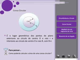É o lugar geométrico dos pontos do plano exteriores ao círculo de centro O e raio r e interiores ao círculo de centro O e raio R, com R>r. Coroa Circular Para pensar… Como poderás calcular a área de uma coroa circular? 