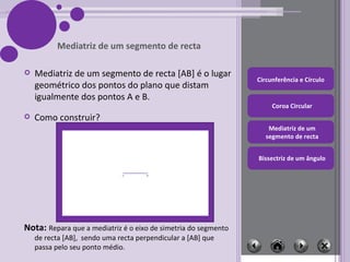 Mediatriz de um segmento de recta [AB] é o lugar geométrico dos pontos do plano que distam igualmente dos pontos A e B. Mediatriz de um segmento de recta Como construir? Nota:  Repara que a mediatriz é o eixo de simetria do segmento de recta [AB],  sendo uma recta perpendicular a [AB] que passa pelo seu ponto médio. 