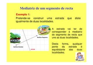 Mediatriz de um segmento de recta
Exemplo 1:
Pretende-se construir uma estrada    que    diste
igualmente de duas localidades.

                        A estrada vai ter de
                        corresponder à mediatriz
                        do segmento de recta que
                        une as duas localidades.

                        Desta    forma,    qualquer
                        ponto    da    estrada    é
                        equidistante    das    duas
                        localidades.
 