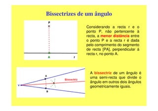 Bissectrizes de um ângulo

               Considerando a recta r e o
               ponto P, não pertencente à
               recta, a menor distância entre
               o ponto P e a recta r é dada
               pelo comprimento do segmento
               de recta [PA], perpendicular á
               recta r, no ponto A.




                 A bissectriz de um ângulo é
                 uma semi-recta que divide o
                 ângulo em outros dois ângulos
                 geometricamente iguais.
 