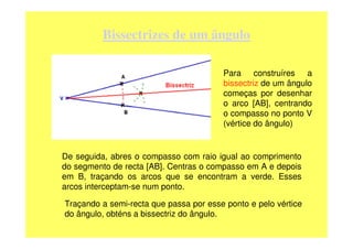 Bissectrizes de um ângulo

                                        Para construíres a
                                        bissectriz de um ângulo
                                        começas por desenhar
                                        o arco [AB], centrando
                                        o compasso no ponto V
                                        (vértice do ângulo)


De seguida, abres o compasso com raio igual ao comprimento
do segmento de recta [AB]. Centras o compasso em A e depois
em B, traçando os arcos que se encontram a verde. Esses
arcos interceptam-se num ponto.

Traçando a semi-recta que passa por esse ponto e pelo vértice
do ângulo, obténs a bissectriz do ângulo.
 