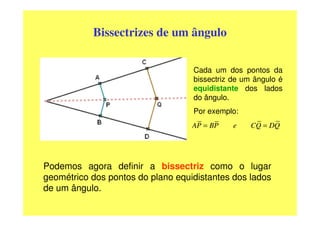 Bissectrizes de um ângulo

                                   Cada um dos pontos da
                                   bissectriz de um ângulo é
                                   equidistante dos lados
                                   do ângulo.
                                   Por exemplo:
                                   AP = BP    e    CQ = DQ




Podemos agora definir a bissectriz como o lugar
geométrico dos pontos do plano equidistantes dos lados
de um ângulo.
 