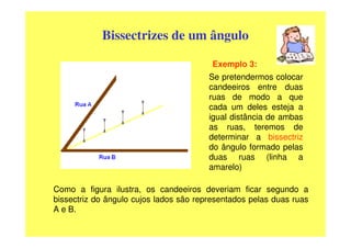 Bissectrizes de um ângulo

                                         Exemplo 3:
                                        Se pretendermos colocar
                                        candeeiros entre duas
                                        ruas de modo a que
                                        cada um deles esteja a
                                        igual distância de ambas
                                        as ruas, teremos de
                                        determinar a bissectriz
                                        do ângulo formado pelas
                                        duas ruas (linha a
                                        amarelo)

Como a figura ilustra, os candeeiros deveriam ficar segundo a
bissectriz do ângulo cujos lados são representados pelas duas ruas
A e B.
 