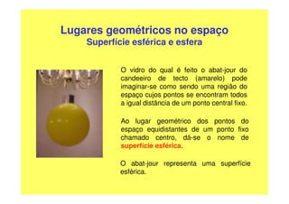 Lugares geométricos no espaço
    Superfície esférica e esfera


            O vidro do qual é feito o abat-jour do
            candeeiro de tecto (amarelo) pode
            imaginar-se como sendo uma região do
            espaço cujos pontos se encontram todos
            a igual distância de um ponto central fixo.

            Ao lugar geométrico dos pontos do
            espaço equidistantes de um ponto fixo
            chamado centro, dá-se o nome de
            superfície esférica.

            O abat-jour representa uma superfície
            esférica.
 
