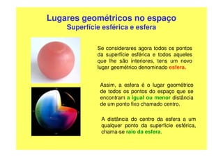 Lugares geométricos no espaço
    Superfície esférica e esfera

             Se considerares agora todos os pontos
             da superfície esférica e todos aqueles
             que lhe são interiores, tens um novo
             lugar geométrico denominado esfera.


              Assim, a esfera é o lugar geométrico
              de todos os pontos do espaço que se
              encontram a igual ou menor distância
              de um ponto fixo chamado centro.

              A distância do centro da esfera a um
              qualquer ponto da superfície esférica,
              chama-se raio da esfera.
 