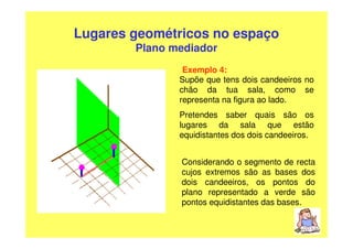 Lugares geométricos no espaço
        Plano mediador
                Exemplo 4:
               Supõe que tens dois candeeiros no
               chão da tua sala, como se
               representa na figura ao lado.
               Pretendes saber quais são os
               lugares da sala que estão
               equidistantes dos dois candeeiros.


               Considerando o segmento de recta
               cujos extremos são as bases dos
               dois candeeiros, os pontos do
               plano representado a verde são
               pontos equidistantes das bases.
 