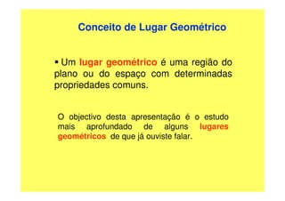 Conceito de Lugar Geométrico


  Um lugar geométrico é uma região do
plano ou do espaço com determinadas
propriedades comuns.


O objectivo desta apresentação é o estudo
mais aprofundado de alguns lugares
geométricos de que já ouviste falar.
 