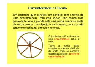 Circunferência e Círculo
Um jardineiro quer construir um canteiro com a forma de
uma circunferência. Para isso coloca uma estaca num
ponto do terreno e prende nela uma corda. Na outra ponta
da corda coloca um objecto e vai fazendo, com a corda
totalmente esticada, um sulco no chão.


                            O jardineiro está a desenhar
                            uma circunferência sobre o
                            chão.
                            Todos os pontos estão
                            situados à mesma distância
                            do ponto onde se encontra
                            espetada a estaca ( centro da
                            circunferência).
 