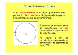 Circunferência e Círculo

Uma circunferência é o lugar geométrico dos
pontos do plano que são equidistantes de um ponto
fixo chamado centro da circunferência.


                         À distância de qualquer ponto
                         da circunferência ao seu
                         centro dá-se o nome de raio
                         da circunferência.

                         Na     figura,  o    raio  da
                         circunferência corresponde ao
                         comprimento do segmento de
                         recta [PC].
 