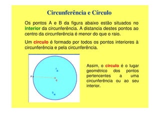Circunferência e Círculo
Os pontos A e B da figura abaixo estão situados no
interior da circunferência. A distancia destes pontos ao
centro da circunferência é menor do que o raio.
Um circulo é formado por todos os pontos interiores à
circunferência e pela circunferência.


                              Assim, o circulo é o lugar
                              geométrico dos pontos
                              pertencentes     a    uma
                              circunferência ou ao seu
                              interior.
 