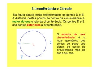 Circunferência e Círculo
 Na figura abaixo estão representados os pontos D e E.
A distancia destes pontos ao centro da circunferência é
maior do que o raio da circunferência. Os pontos D e E
são pontos exteriores à circunferência.


                                 O exterior de uma
                                 circunferência é o
                                 lugar geométrico dos
                                 pontos do plano que
                                 distam do centro da
                                 circunferência mais do
                                 que o seu raio.
 