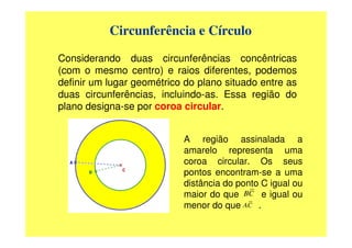 Circunferência e Círculo

Considerando duas circunferências concêntricas
(com o mesmo centro) e raios diferentes, podemos
definir um lugar geométrico do plano situado entre as
duas circunferências, incluindo-as. Essa região do
plano designa-se por coroa circular.


                           A região assinalada a
                           amarelo representa uma
                           coroa circular. Os seus
                           pontos encontram-se a uma
                           distância do ponto C igual ou
                           maior do que BC e igual ou
                           menor do que AC .
 