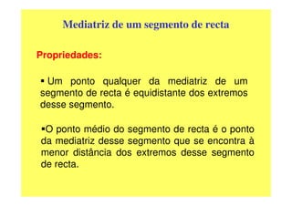 Mediatriz de um segmento de recta

Propriedades:

 Um ponto qualquer da mediatriz de um
segmento de recta é equidistante dos extremos
desse segmento.

 O ponto médio do segmento de recta é o ponto
da mediatriz desse segmento que se encontra à
menor distância dos extremos desse segmento
de recta.
 
