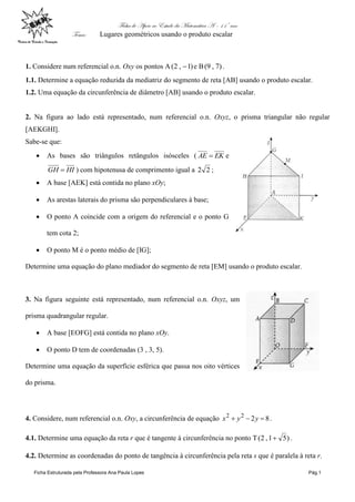 Ficha de Apoio ao Estudo da Matemática A – 11º ano
Tema: Lugares geométricos usando o produto escalar
Ficha Estruturada pela Professora Ana Paula Lopes Pág.1
1. Considere num referencial o.n. Oxy os pontos A )1,2(  e B )7,9( .
1.1. Determine a equação reduzida da mediatriz do segmento de reta [AB] usando o produto escalar.
1.2. Uma equação da circunferência de diâmetro [AB] usando o produto escalar.
2. Na figura ao lado está representado, num referencial o.n. Oxyz, o prisma triangular não regular
[AEKGHI].
Sabe-se que:
 As bases são triângulos retângulos isósceles ( EKAE  e
HIGH  ) com hipotenusa de comprimento igual a 22 ;
 A base [AEK] está contida no plano xOy;
 As arestas laterais do prisma são perpendiculares à base;
 O ponto A coincide com a origem do referencial e o ponto G
tem cota 2;
 O ponto M é o ponto médio de [IG];
Determine uma equação do plano mediador do segmento de reta [EM] usando o produto escalar.
3. Na figura seguinte está representado, num referencial o.n. Oxyz, um
prisma quadrangular regular.
 A base [EOFG] está contida no plano xOy.
 O ponto D tem de coordenadas (3 , 3, 5).
Determine uma equação da superfície esférica que passa nos oito vértices
do prisma.
4. Considere, num referencial o.n. Oxy, a circunferência de equação 8222
 yyx .
4.1. Determine uma equação da reta r que é tangente à circunferência no ponto T )51,2(  .
4.2. Determine as coordenadas do ponto de tangência à circunferência pela reta s que é paralela à reta r.
 