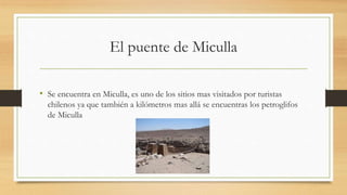 El puente de Miculla
• Se encuentra en Miculla, es uno de los sitios mas visitados por turistas
chilenos ya que también a kilómetros mas allá se encuentras los petroglifos
de Miculla
 