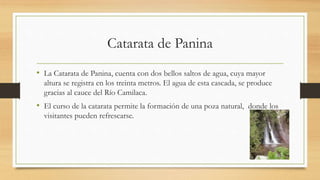 Catarata de Panina
• La Catarata de Panina, cuenta con dos bellos saltos de agua, cuya mayor
altura se registra en los treinta metros. El agua de esta cascada, se produce
gracias al cauce del Río Camilaca.
• El curso de la catarata permite la formación de una poza natural, donde los
visitantes pueden refrescarse.
 
