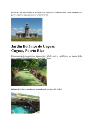 El Faro de Cabo Rojo o el Faro de Morrillos es un lugar histórico de Puerto Rico, construido en el 1882
por los españoles y que aún está en funcionamiento.




Jardín Botánico de Caguas
Caguas, Puerto Rico
Pintorescos jardines, espaciosas áreas verdes y árboles nativos y endémicos son algunas de las
atracciones del Jardín Botánico y Cultural de Caguas




La Cueva del Indio en Arecibo está localizada en la carretera 681 Km 8.0.
 