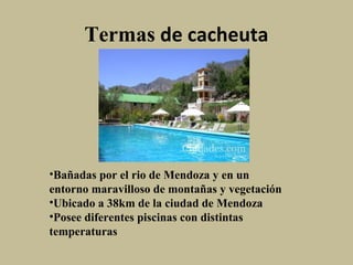 Termas de cacheuta

•Bañadas por el rio de Mendoza y en un
entorno maravilloso de montañas y vegetación
•Ubicado a 38km de la ciudad de Mendoza
•Posee diferentes piscinas con distintas
temperaturas

 