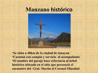 Manzano histórico

•Se sitúa a 40km de la ciudad de tunuyan
•Cuentan con campin y servicio al acompañante
•El nombre del paraje hace referencia al árbol
histórico ubicado en el sitio que presencio el
encuentro del Gral. Martin el Coronel Olazabal

 
