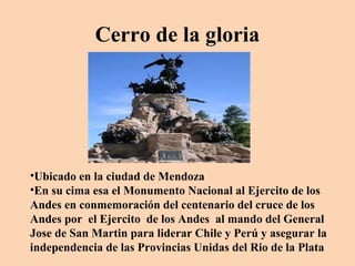 Cerro de la gloria

•Ubicado en la ciudad de Mendoza
•En su cima esa el Monumento Nacional al Ejercito de los
Andes en conmemoración del centenario del cruce de los
Andes por el Ejercito de los Andes al mando del General
Jose de San Martin para liderar Chile y Perú y asegurar la
independencia de las Provincias Unidas del Rio de la Plata

 