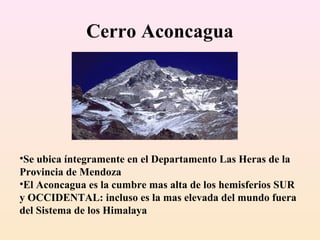 Cerro Aconcagua

•Se ubica íntegramente en el Departamento Las Heras de la
Provincia de Mendoza
•El Aconcagua es la cumbre mas alta de los hemisferios SUR
y OCCIDENTAL: incluso es la mas elevada del mundo fuera
del Sistema de los Himalaya

 
