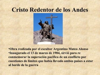 Cristo Redentor de los Andes

•Obra realizada por el escultor Argentino Mateo Alonso
•Inaugurado el 13 de marzo de 1904, sirvió para re
conmemorar la superación pacifica de un conflicto por
cuestiones de limites que había llevado ambos países a estar
al borde de la guerra

 