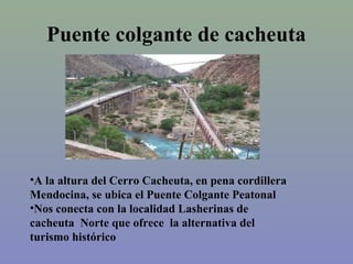 Puente colgante de cacheuta

•A la altura del Cerro Cacheuta, en pena cordillera
Mendocina, se ubica el Puente Colgante Peatonal
•Nos conecta con la localidad Lasherinas de
cacheuta Norte que ofrece la alternativa del
turismo histórico

 