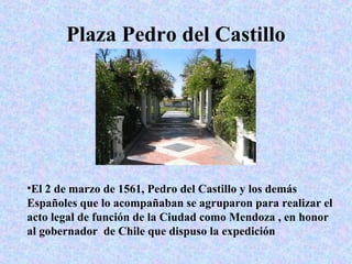Plaza Pedro del Castillo

•El 2 de marzo de 1561, Pedro del Castillo y los demás
Españoles que lo acompañaban se agruparon para realizar el
acto legal de función de la Ciudad como Mendoza , en honor
al gobernador de Chile que dispuso la expedición

 