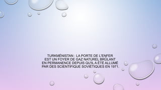 TURKMÉNISTAN : LA PORTE DE L'ENFER
EST UN FOYER DE GAZ NATUREL BRÛLANT
EN PERMANENCE DEPUIS QU'IL A ÉTÉ ALLUMÉ
PAR DES SCIENTIFIQUE SOVIÉTIQUES EN 1971.
 