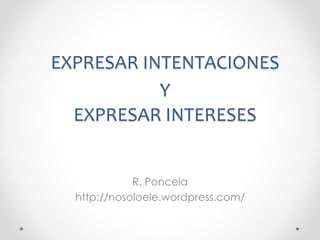 EXPRESAR INTENTACIONES 
Y 
EXPRESAR INTERESES 
R. Poncela 
http://nosoloele.wordpress.com/ 
 