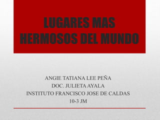 LUGARES MAS
HERMOSOS DEL MUNDO
ANGIE TATIANA LEE PEÑA
DOC. JULIETAAYALA
INSTITUTO FRANCISCO JOSE DE CALDAS
10-3 JM
 
