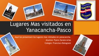 Lugares Mas visitados en
Yanacancha-Pasco
Aquí les presentare los lugares mas visitados en yanacancha.
Alumno: Pyero Zarate Arias
Colegio: Francisco Bolognesi
 