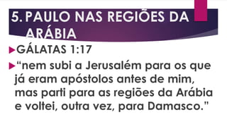 5.PAULO NAS REGIÕES DA
ARÁBIA
GÁLATAS 1:17
“nem subi a Jerusalém para os que
já eram apóstolos antes de mim,
mas parti para as regiões da Arábia
e voltei, outra vez, para Damasco.”
 