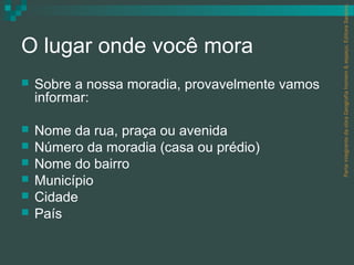 Parte integrante da obra Geografia homem & espaço, Editora Saraiva.
O lugar onde você mora
   Sobre a nossa moradia, provavelmente vamos
    informar:

   Nome da rua, praça ou avenida
   Número da moradia (casa ou prédio)
   Nome do bairro
   Município
   Cidade
   País
 