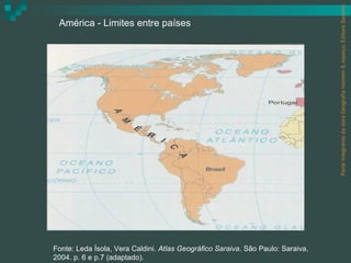 Parte integrante da obra Geografia homem & espaço, Editora Saraiva.
 América - Limites entre países




Fonte: Leda Ísola, Vera Caldini. Atlas Geográfico Saraiva. São Paulo: Saraiva,
2004. p. 6 e p.7 (adaptado).
 
