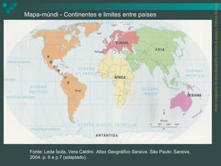 Parte integrante da obra Geografia Homem & espaço, Editora Saraiva.
Mapa-múndi - Continentes e limites entre países




 Fonte: Leda Ísola, Vera Caldini. Atlas Geográfico Saraiva. São Paulo: Saraiva,
 2004. p. 6 e p.7 (adaptado).
 
